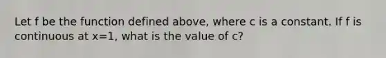 Let f be the function defined above, where c is a constant. If f is continuous at x=1, what is the value of c?