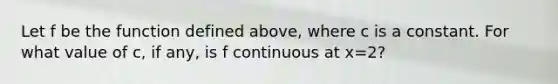 Let f be the function defined above, where c is a constant. For what value of c, if any, is f continuous at x=2?