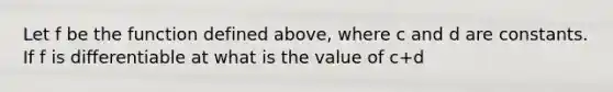 Let f be the function defined above, where c and d are constants. If f is differentiable at what is the value of c+d