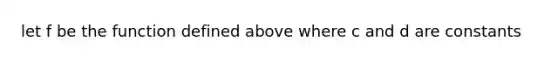 let f be the function defined above where c and d are constants