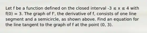 Let f be a function defined on the closed interval -3 ≤ x ≤ 4 with f(0) = 3. The graph of f', the derivative of f, consists of one <a href='https://www.questionai.com/knowledge/kVbf0hn6a3-line-segment' class='anchor-knowledge'>line segment</a> and a semicircle, as shown above. Find an equation for the line tangent to the graph of f at the point (0, 3).