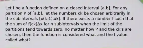 Let f be a function defined on a closed interval [a,b]. For any partition P of [a,b], let the numbers ck be chosen arbitrarily in the subintervals [x(k-1),xk]. If there exists a number I such that the sum of f(ck)Δx for n subintervals when the limit of the partitions tend towards zero, no matter how P and the ck's are chosen, then the function is considered what and the I value called what?