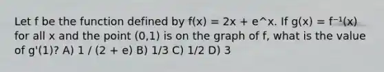 Let f be the function defined by f(x) = 2x + e^x. If g(x) = f⁻¹(x) for all x and the point (0,1) is on the graph of f, what is the value of g'(1)? A) 1 / (2 + e) B) 1/3 C) 1/2 D) 3