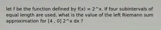 let f be the function defined by f(x) = 2^x. If four subintervals of equal length are used, what is the value of the left Riemann sum approximation for [4 , 0] 2^x dx ?