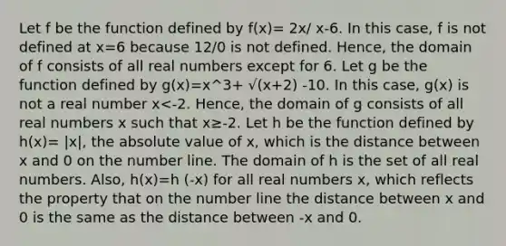 Let f be the function defined by f(x)= 2x/ x-6. In this case, f is not defined at x=6 because 12/0 is not defined. Hence, the domain of f consists of all real numbers except for 6. Let g be the function defined by g(x)=x^3+ √(x+2) -10. In this case, g(x) is not a real number x<-2. Hence, the domain of g consists of all real numbers x such that x≥-2. Let h be the function defined by h(x)= |x|, the absolute value of x, which is the distance between x and 0 on the number line. The domain of h is the set of all real numbers. Also, h(x)=h (-x) for all real numbers x, which reflects the property that on the number line the distance between x and 0 is the same as the distance between -x and 0.