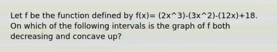 Let f be the function defined by f(x)= (2x^3)-(3x^2)-(12x)+18. On which of the following intervals is the graph of f both decreasing and concave up?