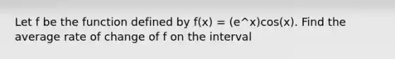 Let f be the function defined by f(x) = (e^x)cos(x). Find the average rate of change of f on the interval