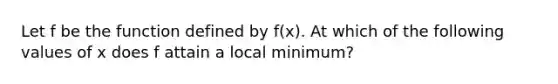 Let f be the function defined by f(x). At which of the following values of x does f attain a local minimum?