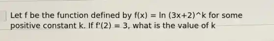 Let f be the function defined by f(x) = ln (3x+2)^k for some positive constant k. If f'(2) = 3, what is the value of k