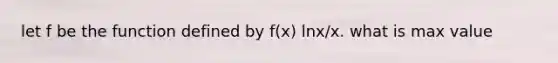 let f be the function defined by f(x) lnx/x. what is max value