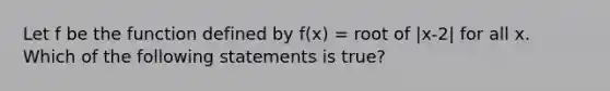 Let f be the function defined by f(x) = root of |x-2| for all x. Which of the following statements is true?