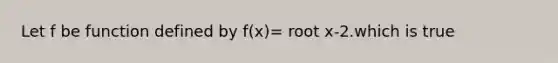 Let f be function defined by f(x)= root x-2.which is true