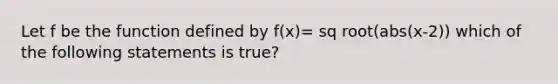 Let f be the function defined by f(x)= sq root(abs(x-2)) which of the following statements is true?