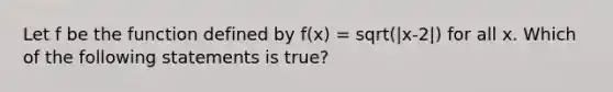 Let f be the function defined by f(x) = sqrt(|x-2|) for all x. Which of the following statements is true?