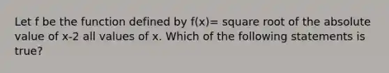 Let f be the function defined by f(x)= square root of the absolute value of x-2 all values of x. Which of the following statements is true?