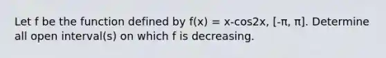 Let f be the function defined by f(x) = x-cos2x, [-π, π]. Determine all open interval(s) on which f is decreasing.