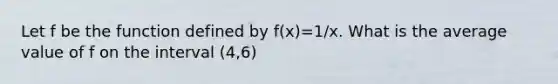 Let f be the function defined by f(x)=1/x. What is the average value of f on the interval (4,6)