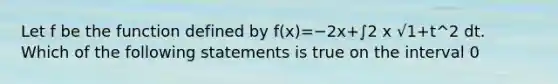 Let f be the function defined by f(x)=−2x+∫2 x √1+t^2 dt. Which of the following statements is true on the interval 0<x<1 ?