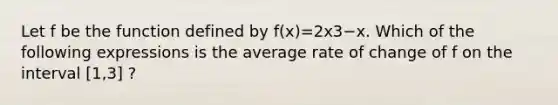 Let f be the function defined by f(x)=2x3−x. Which of the following expressions is the average rate of change of f on the interval [1,3] ?