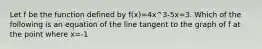 Let f be the function defined by f(x)=4x^3-5x=3. Which of the following is an equation of the line tangent to the graph of f at the point where x=-1