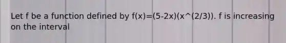 Let f be a function defined by f(x)=(5-2x)(x^(2/3)). f is increasing on the interval