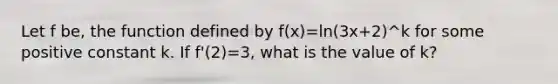 Let f be, the function defined by f(x)=ln(3x+2)^k for some positive constant k. If f'(2)=3, what is the value of k?