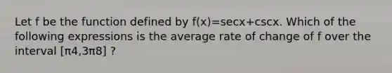 Let f be the function defined by f(x)=secx+cscx. Which of the following expressions is the average rate of change of f over the interval [π4,3π8] ?