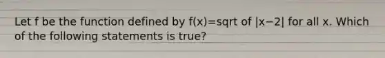 Let f be the function defined by f(x)=sqrt of |x−2| for all x. Which of the following statements is true?