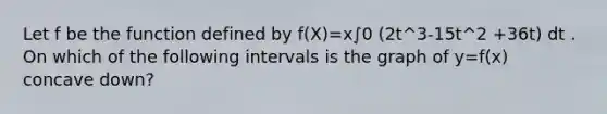 Let f be the function defined by f(X)=x∫0 (2t^3-15t^2 +36t) dt . On which of the following intervals is the graph of y=f(x) concave down?