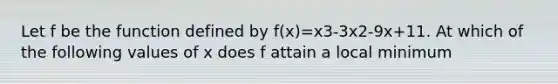 Let f be the function defined by f(x)=x3-3x2-9x+11. At which of the following values of x does f attain a local minimum