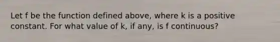 Let f be the function defined above, where k is a positive constant. For what value of k, if any, is f continuous?