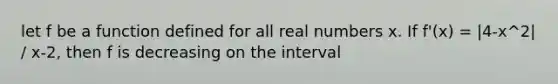 let f be a function defined for all real numbers x. If f'(x) = |4-x^2| / x-2, then f is decreasing on the interval