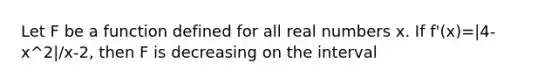 Let F be a function defined for all real numbers x. If f'(x)=|4-x^2|/x-2, then F is decreasing on the interval