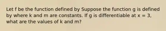 Let f be the function defined by Suppose the function g is defined by where k and m are constants. If g is differentiable at x = 3, what are the values of k and m?