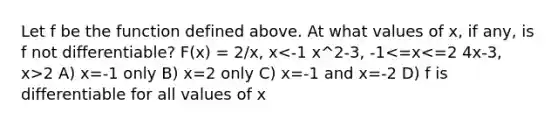 Let f be the function defined above. At what values of x, if any, is f not differentiable? F(x) = 2/x, x 2 A) x=-1 only B) x=2 only C) x=-1 and x=-2 D) f is differentiable for all values of x