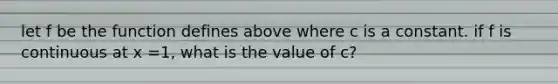 let f be the function defines above where c is a constant. if f is continuous at x =1, what is the value of c?