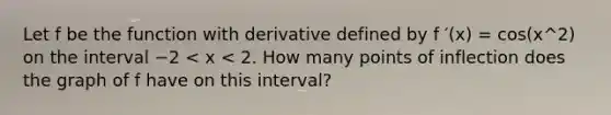 Let f be the function with derivative defined by f ′(x) = cos(x^2) on the interval −2 < x < 2. How many points of inflection does the graph of f have on this interval?