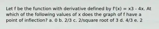 Let f be the function with derivative defined by f'(x) = x3 - 4x. At which of the following values of x does the graph of f have a point of inflection? a. 0 b. 2/3 c. 2/square root of 3 d. 4/3 e. 2