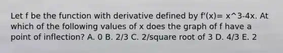 Let f be the function with derivative defined by f'(x)= x^3-4x. At which of the following values of x does the graph of f have a point of inflection? A. 0 B. 2/3 C. 2/square root of 3 D. 4/3 E. 2