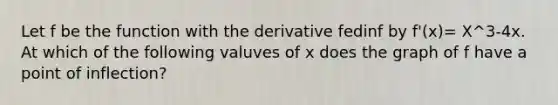 Let f be the function with the derivative fedinf by f'(x)= X^3-4x. At which of the following valuves of x does the graph of f have a point of inflection?