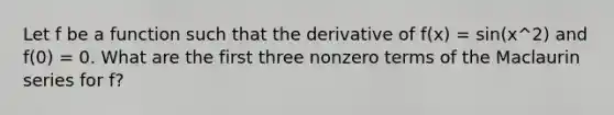 Let f be a function such that the derivative of f(x) = sin(x^2) and f(0) = 0. What are the first three nonzero terms of the Maclaurin series for f?