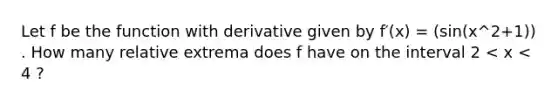 Let f be the function with derivative given by f′(x) = (sin(x^2+1)) . How many relative extrema does f have on the interval 2 < x < 4 ?