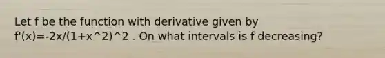 Let f be the function with derivative given by f'(x)=-2x/(1+x^2)^2 . On what intervals is f decreasing?