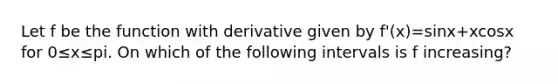 Let f be the function with derivative given by f'(x)=sinx+xcosx for 0≤x≤pi. On which of the following intervals is f increasing?