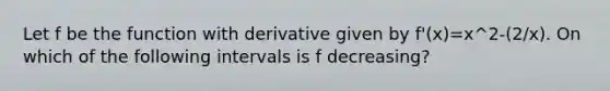 Let f be the function with derivative given by f'(x)=x^2-(2/x). On which of the following intervals is f decreasing?