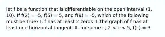 let f be a function that is differentiable on the open interval (1, 10). If f(2) = -5, f(5) = 5, and f(9) = -5, which of the following must be true? I. f has at least 2 zeros II. the graph of f has at least one horizontal tangent III. for some c, 2 < c < 5, f(c) = 3