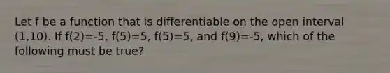 Let f be a function that is differentiable on the open interval (1,10). If f(2)=-5, f(5)=5, f(5)=5, and f(9)=-5, which of the following must be true?