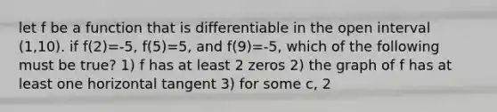 let f be a function that is differentiable in the open interval (1,10). if f(2)=-5, f(5)=5, and f(9)=-5, which of the following must be true? 1) f has at least 2 zeros 2) the graph of f has at least one horizontal tangent 3) for some c, 2<c<5, f(c)=3