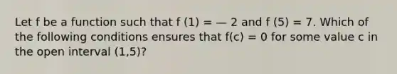 Let f be a function such that f (1) = — 2 and f (5) = 7. Which of the following conditions ensures that f(c) = 0 for some value c in the open interval (1,5)?