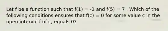 Let f be a function such that f(1) = -2 and f(5) = 7 . Which of the following conditions ensures that f(c) = 0 for some value c in the open interval f of c, equals 0?